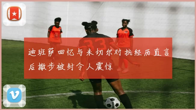 迪班萨回忆与米切尔对抗经历直言后撤步被封令人震惊