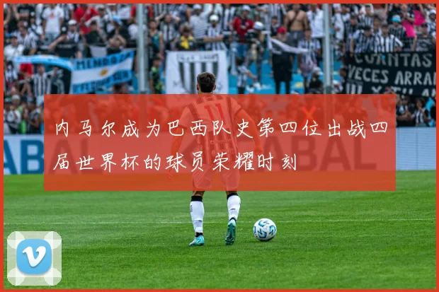 内马尔成为巴西队史第四位出战四届世界杯的球员荣耀时刻