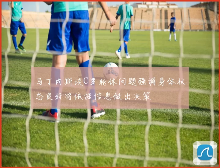 马丁内斯谈C罗轮休问题强调身体状态良好将依据信息做出决策