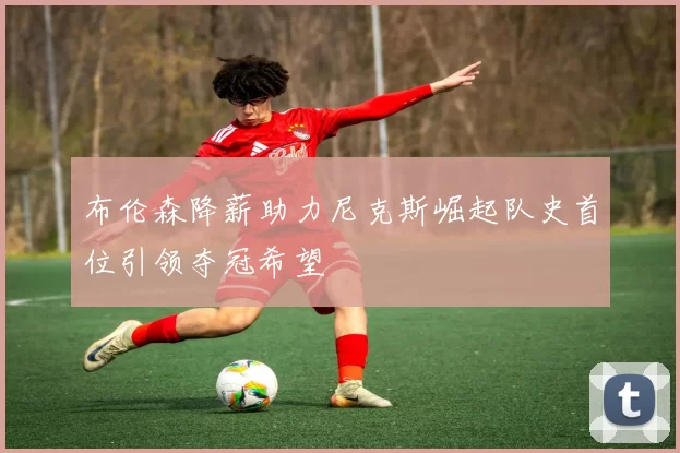 布伦森降薪助力尼克斯崛起队史首位引领夺冠希望