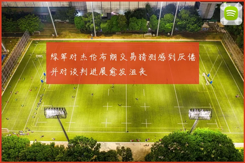 绿军对杰伦布朗交易猜测感到厌倦并对谈判进展愈发沮丧
