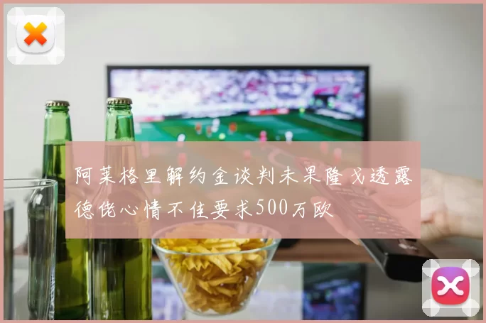 阿莱格里解约金谈判未果隆戈透露德佬心情不佳要求500万欧