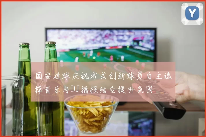 国安进球庆祝方式创新球员自主选择音乐与DJ播报结合提升氛围